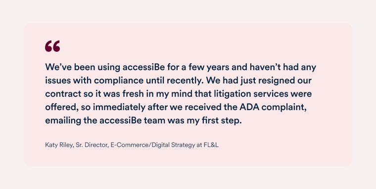 Quote by Katy Riley, senior director, e-commerce and digital strategy at FL&L "We use accessiBe&rsquo;s service because of their specialized knowledge and Al technology, and it was very apparent how much the team stands behind their product, and how accessiBe invested significant resources to support our effort. I have recommended accessiBe before this and now I feel like we have an even greater sense of ease moving forward." 